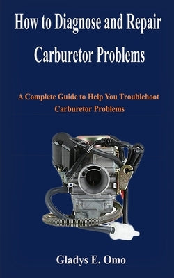 How to diagnose and repair carburetor problems: A complete guide to help you troubleshoot carburetor problems by Omo, Gladys E.