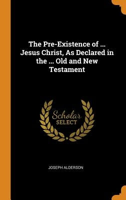 The Pre-Existence of ... Jesus Christ, As Declared in the ... Old and New Testament by Alderson, Joseph