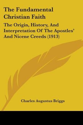 The Fundamental Christian Faith: The Origin, History, And Interpretation Of The Apostles' And Nicene Creeds (1913) by Briggs, Charles Augustus