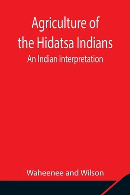 Agriculture of the Hidatsa Indians: An Indian Interpretation by Waheenee