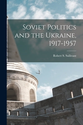 Soviet Politics and the Ukraine, 1917-1957 by Sullivant, Robert S. 1925-
