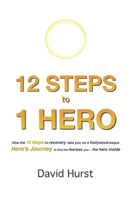 12 STEPS to 1 HERO: How the 12 Steps to recovery take you on a Hollywood-esque Hero's Journey to find the fearless you - the hero inside by Hurst, David