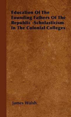 Education of the Founding Fathers of the Republic -Scholasticism in the Colonial Colleges by Walsh, James