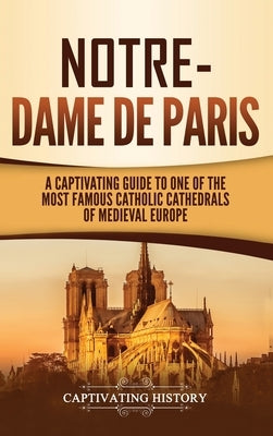 Notre-Dame de Paris: A Captivating Guide to One of the Most Famous Catholic Cathedrals of Medieval Europe by History, Captivating
