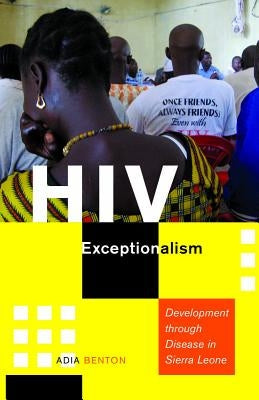 HIV Exceptionalism: Development Through Disease in Sierra Leone by Benton, Adia