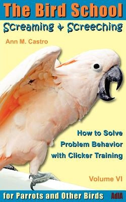 Screaming & Screeching: How to Solve Problem Behavior with Clicker Training: The Bird School for Parrots and Other Birds by Castro, Ann
