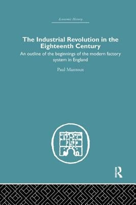 The Industrial Revolution in the Eighteenth Century: An Outline of the Beginnings of the Modern Factory System in England by Mantoux, Paul