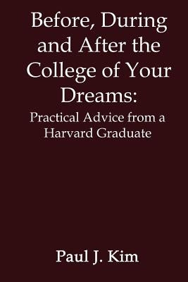 Before, During and After the College of Your Dreams: Practical Advice from a Harvard Graduate by Kim, Paul J.