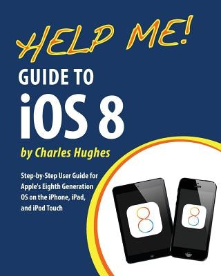 Help Me! Guide to iOS 8: Step-by-Step User Guide for Apple's Eighth Generation OS on the iPhone, iPad, and iPod Touch by Hughes, Charles