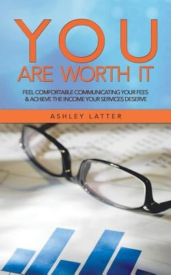 You Are Worth It: Feel Comfortable Communicating Your Fees & Achieve the Income Your Services Deserve by Latter, Ashley