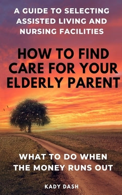 How to find care for your elderly parent: A guide to selecting assisted living and nursing home, plus what to do when the money runs out by Dash, Kady
