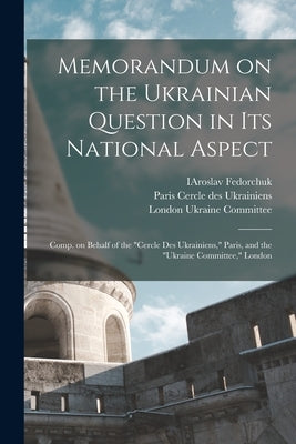 Memorandum on the Ukrainian Question in Its National Aspect; Comp. on Behalf of the Cercle Des Ukrainiens, Paris, and the Ukraine Committee, London by Fedorchuk, Iaroslav