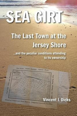 Sea Girt - The Last Town at the Jersey Shore: And the Peculiar Conditions Attending to its Ownership by Dicks, Vincent J.