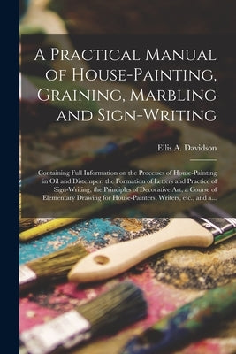 A Practical Manual of House-painting, Graining, Marbling and Sign-writing: Containing Full Information on the Processes of House-painting in Oil and D by Davidson, Ellis a. D. 1878