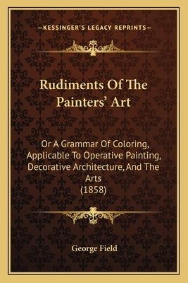 Rudiments Of The Painters' Art: Or A Grammar Of Coloring, Applicable To Operative Painting, Decorative Architecture, And The Arts (1858) by Field, George