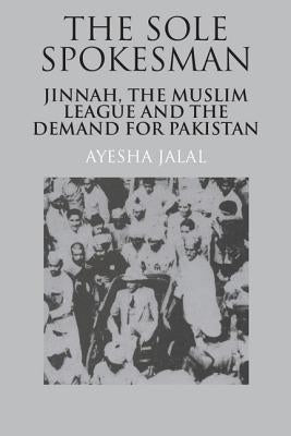 The Sole Spokesman: Jinnah, the Muslim League and the Demand for Pakistan by Jalal, Ayesha