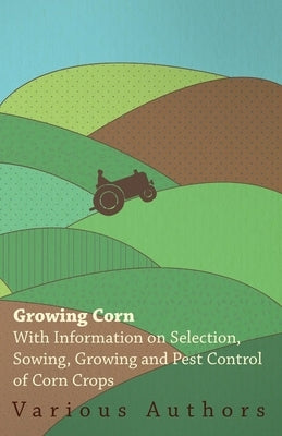 Growing Corn - With Information on Selection, Sowing, Growing and Pest Control of Corn Crops by Various