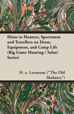 Hints to Hunters, Sportsmen and Travellers on Dress, Equipment, and Camp Life (Big Game Hunting / Safari Series) by Levenson (the Old Shekarry), H. a.