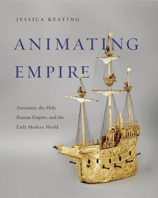 Animating Empire: Automata, the Holy Roman Empire, and the Early Modern World by Keating, Jessica