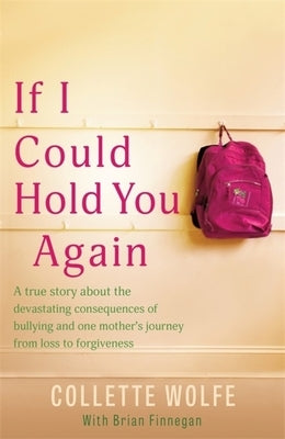 If I Could Hold You Again: A True Story about the Devastating Consequences of Bullying and How One Mother's Grief Led Her on a Mission by Wolfe, Collette