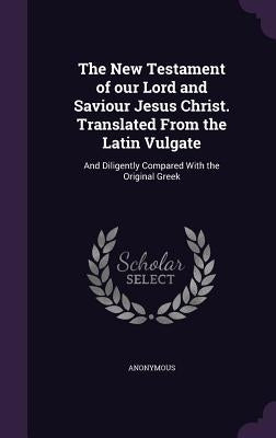 The New Testament of our Lord and Saviour Jesus Christ. Translated From the Latin Vulgate: And Diligently Compared With the Original Greek by Anonymous