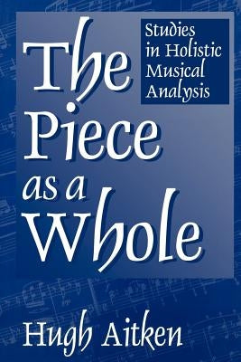 The Piece as a Whole: Studies in Holistic Musical Analysis by Aitken, Hugh