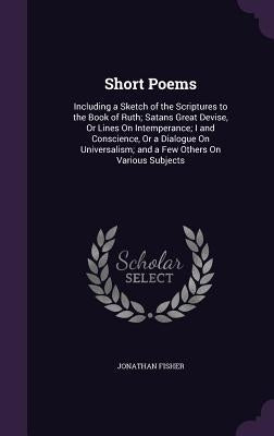 Short Poems: Including a Sketch of the Scriptures to the Book of Ruth; Satans̓ Great Devise, Or Lines On Intemperance; I and C by Fisher, Jonathan