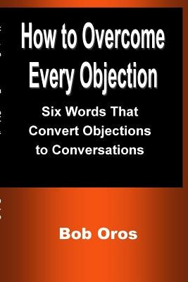How to Overcome Every Objection: Six Words That Convert Objections to Conversations by Oros, Bob