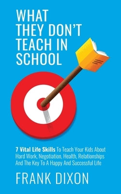 What They Don't Teach in School: 7 Vital Life Skills To Teach Your Kids About Hard Work, Negotiation, Health, Relationships And The Key To A Happy And by Dixon, Frank