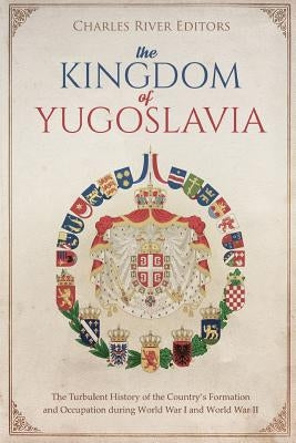 The Kingdom of Yugoslavia: The Turbulent History of the Country's Formation and Occupation during World War I and World War II by Charles River Editors