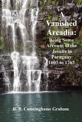 A Vanished Arcadia: Being Some Accounts of the Jesuits in Paraguay 1607-1767 by Graham, R. B. Cunningham