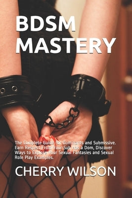 Bdsm Mastery: The Complete Guide for Dominants and Submissive. Earn Respect From Your Sub Has a Dom, Discover Ways to Explore Your S by Wilson, Cherry