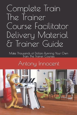 Complete Train The Trainer Course Facilitator Delivery Material & Trainer Guide: Make Thousands of Dollars Running Your Own Train The Trainer Courses by Innocent, Antony