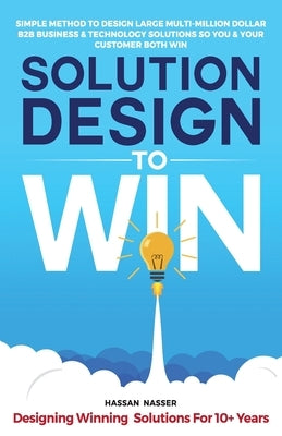 Solution Design to Win: Simple Method to Design Large Multi-Million Dollar B2B Business & Technology Solutions so You and Your Customer Both W by Nasser, Hassan