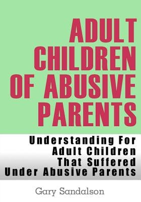 Adult Children of Abusive Parents: Understanding For Adult Children That Suffered Under Abusive Parents by Sandalson, Gary