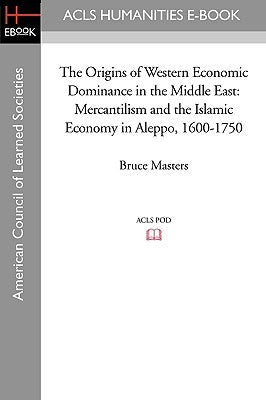 The Origins of Western Economic Dominance in the Middle East: Mercantilism and the Islamic Economy in Aleppo, 1600-1750 by Masters, Bruce