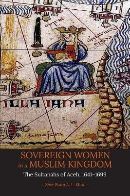 Sovereign Women in a Muslim Kingdom: The Sultanahs of Aceh, 1641-1699 by Khan, Sher Banu a. L.