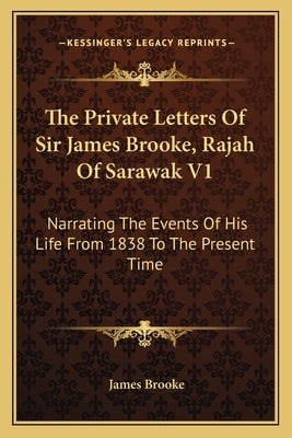 The Private Letters of Sir James Brooke, Rajah of Sarawak V1: Narrating the Events of His Life from 1838 to the Present Time by Brooke, James