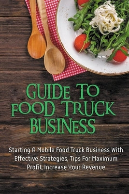Guide To Food Truck Business: Starting A Mobile Food Truck Business With Effective Strategies, Tips For Maximum Profit, Increase Your Revenue: Food by Franceski, Winona