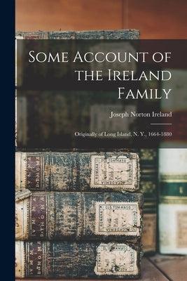 Some Account of the Ireland Family: Originally of Long Island, N. Y., 1664-1880 by Ireland, Joseph Norton 1817-1898