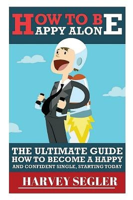 How To Be Happy: Alone: The Ultimate Guide On How To Become a Happy and Confident Single, Starting Today by Segler, Harvey