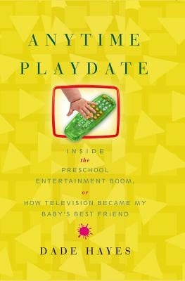 Anytime Playdate: Inside the Preschool Entertainment Boom, Or, How Television Became My Baby's Best Friend by Hayes, Dade