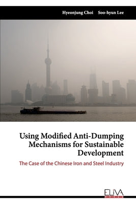 Using Modified Anti-Dumping Mechanisms for Sustainable Development: The Case of the Chinese Iron and Steel Industry by Lee, Soo-Hyun
