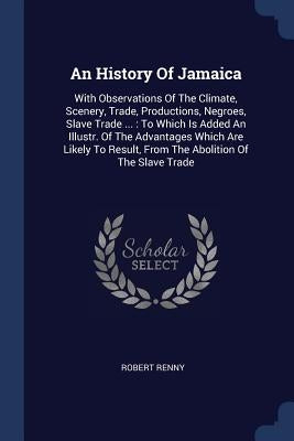 An History Of Jamaica: With Observations Of The Climate, Scenery, Trade, Productions, Negroes, Slave Trade ...: To Which Is Added An Illustr. by Renny, Robert