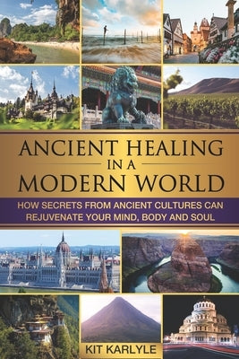 Ancient Healing in a Modern World: How Secrets from Ancient Cultures Can Rejuvenate your Mind, Body and Soul by Karlyle, Kit