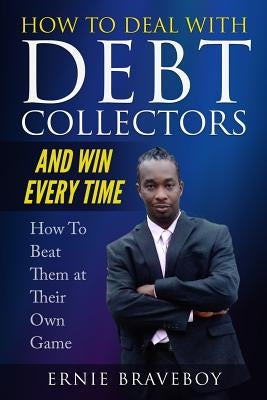 How to Deal with Debt Collectors and Win Every Time How to Beat Them at Their Own Game: Your Number One Guide to Beating Debt Collectors by Braveboy, Ernie