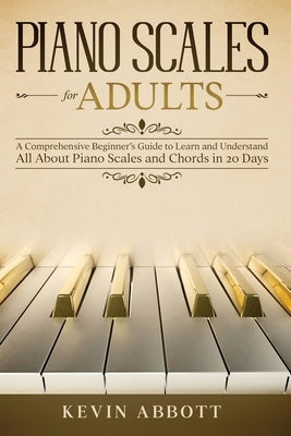 Piano Scales for Adults: A Comprehensive Beginner's Guide to Learn and Understand All About Piano Scales and Chords in 20 Days by Abbott, Kevin