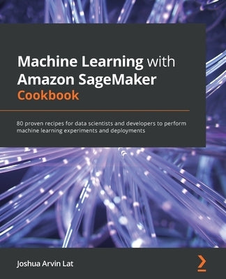 Machine Learning with Amazon SageMaker Cookbook: 80 proven recipes for data scientists and developers to perform machine learning experiments and depl by Lat, Joshua Arvin