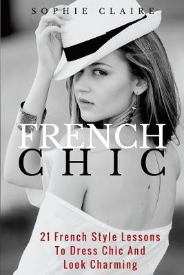 French Chic: 21 French Style Lessons to Dress Chic and Look Charming by Claire, Sophie