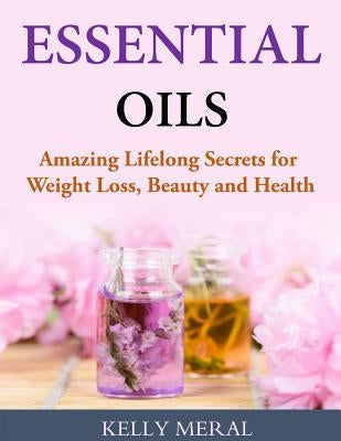 Essential Oils - Amazing Lifelong Secrets for Weight Loss, Beauty and Health by Meral, Kelly